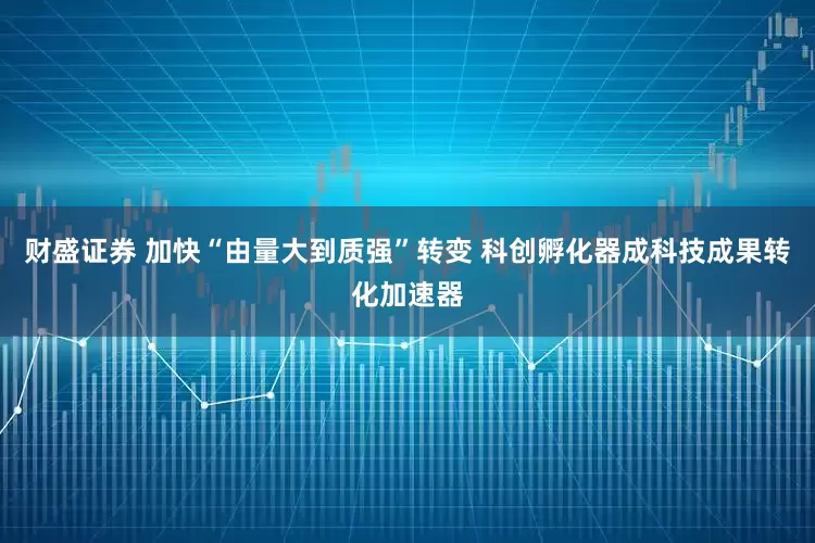 财盛证券 加快“由量大到质强”转变 科创孵化器成科技成果转化加速器