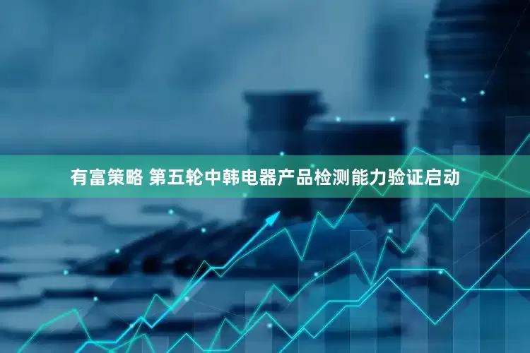 有富策略 第五轮中韩电器产品检测能力验证启动