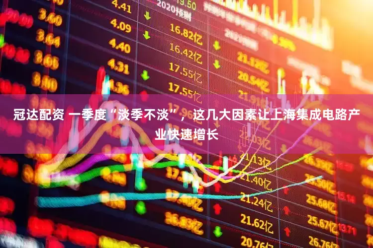 冠达配资 一季度“淡季不淡”，这几大因素让上海集成电路产业快速增长