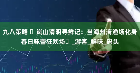 九八策略 ‌岚山清明寻鲜记：当海州湾渔场化身春日味蕾狂欢场‌_游客_鲜味_码头