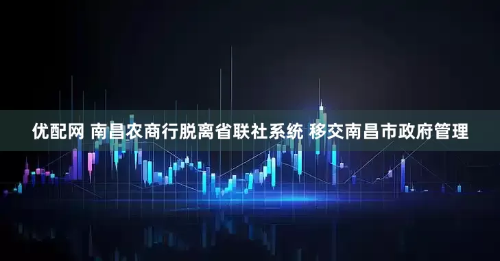 优配网 南昌农商行脱离省联社系统 移交南昌市政府管理