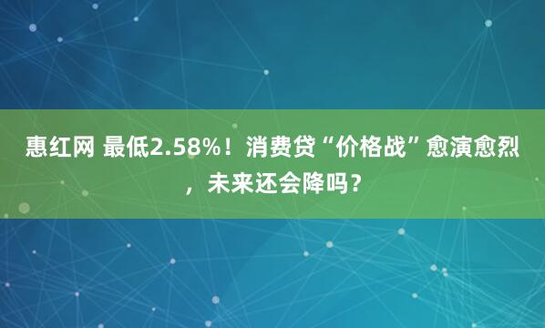 惠红网 最低2.58%！消费贷“价格战”愈演愈烈，未来还会降吗？