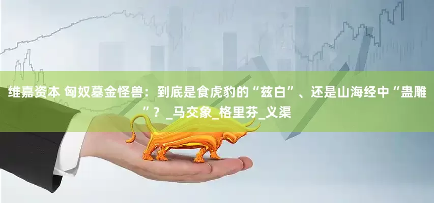 维嘉资本 匈奴墓金怪兽：到底是食虎豹的“兹白”、还是山海经中“蛊雕”？_马交象_格里芬_义渠