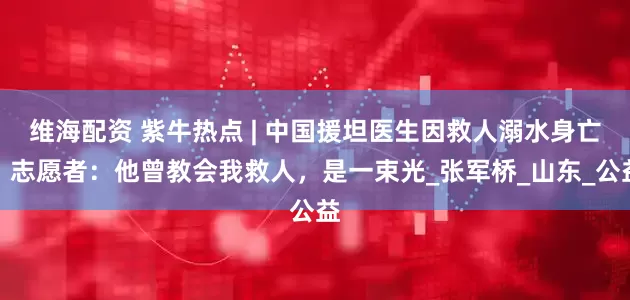 维海配资 紫牛热点 | 中国援坦医生因救人溺水身亡，志愿者：他曾教会我救人，是一束光_张军桥_山东_公益