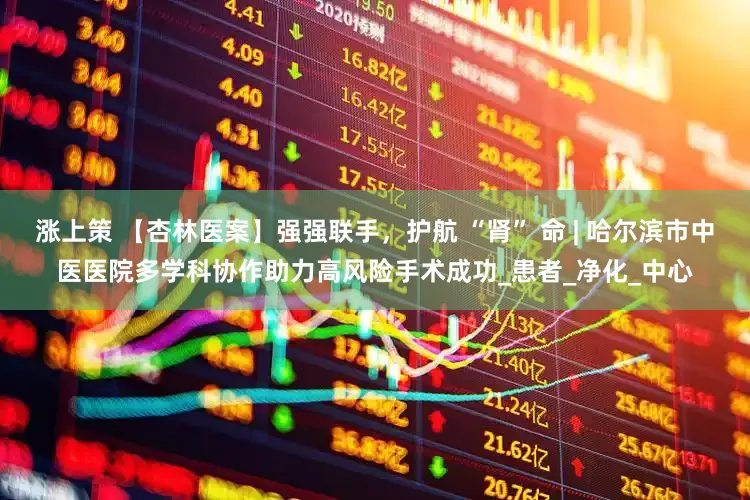 涨上策 【杏林医案】强强联手，护航 “肾” 命 | 哈尔滨市中医医院多学科协作助力高风险手术成功_患者_净化_中心
