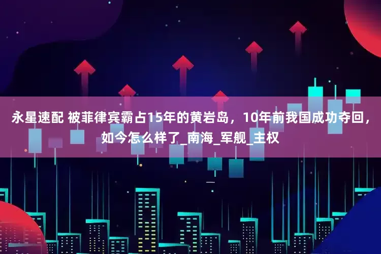 永星速配 被菲律宾霸占15年的黄岩岛，10年前我国成功夺回，如今怎么样了_南海_军舰_主权