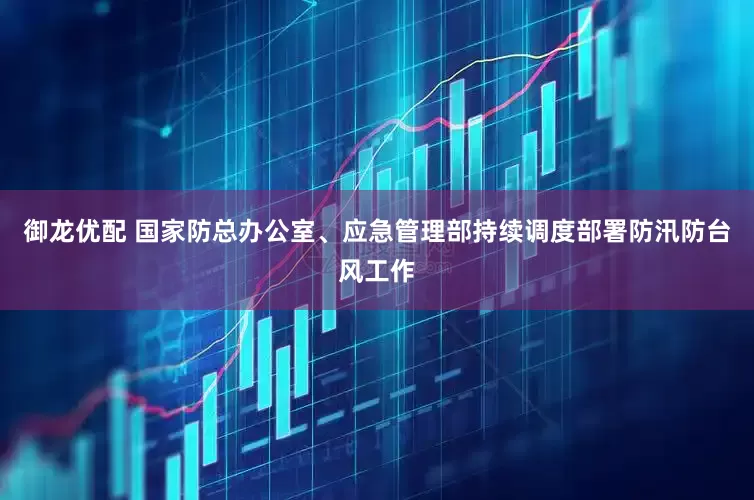 御龙优配 国家防总办公室、应急管理部持续调度部署防汛防台风工作