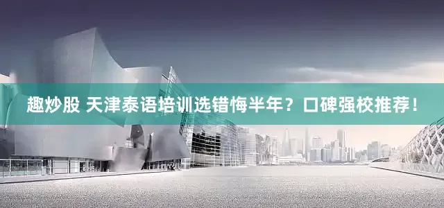 趣炒股 天津泰语培训选错悔半年？口碑强校推荐！