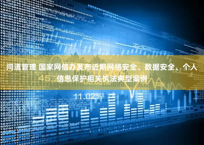 问道管理 国家网信办发布近期网络安全、数据安全、个人信息保护相关执法典型案例
