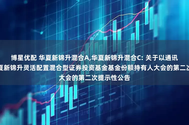 博星优配 华夏新锦升混合A,华夏新锦升混合C: 关于以通讯方式召开华夏新锦升灵活配置混合型证券投资基金基金份额持有人大会的第二次提示性公告