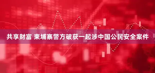 共享财富 柬埔寨警方破获一起涉中国公民安全案件