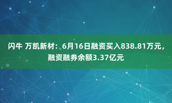 闪牛 万凯新材：6月16日融资买入838.81万元，融资融券余额3.37亿元