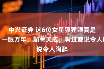 中兴证券 这6位女星狐狸眼真是绝！一眼万年，媚骨天成，看过都说令人陶醉