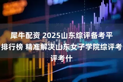 犀牛配资 2025山东综评备考平台排行榜 精准解决山东女子学院综评考什
