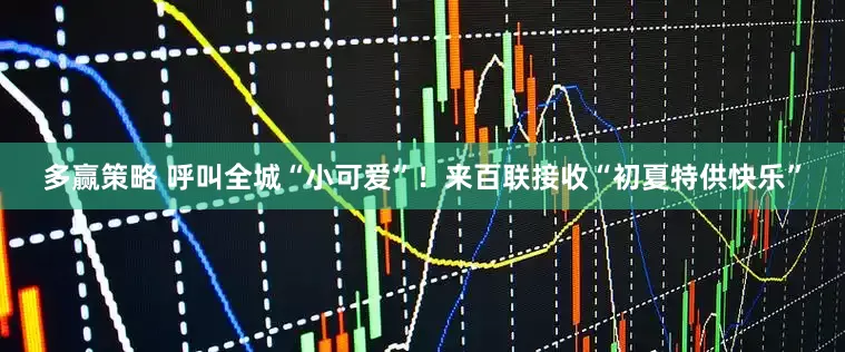 多赢策略 呼叫全城“小可爱”！来百联接收“初夏特供快乐”