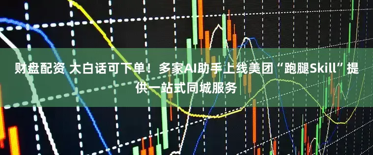 财盘配资 大白话可下单！多家AI助手上线美团“跑腿Skill”提供一站式同城服务