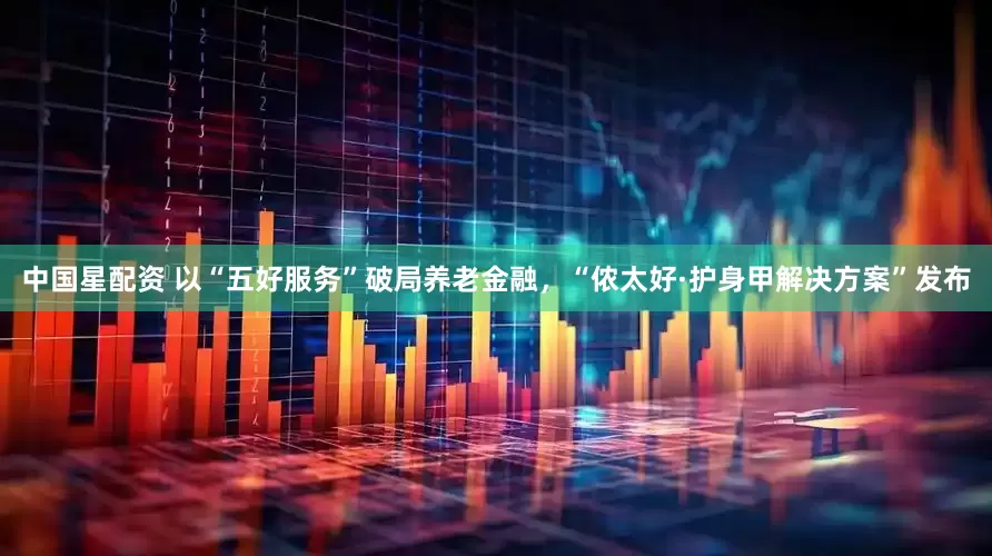 中国星配资 以“五好服务”破局养老金融，“侬太好·护身甲解决方案”发布